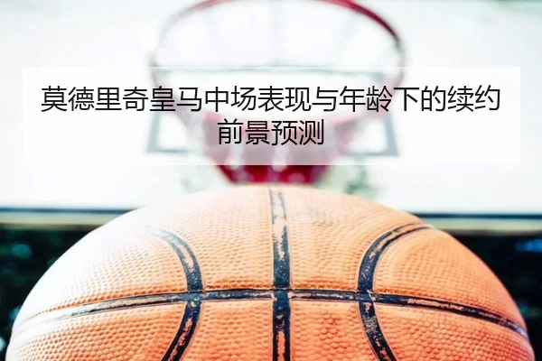 莫德里奇皇马中场表现与年龄下的续约前景预测